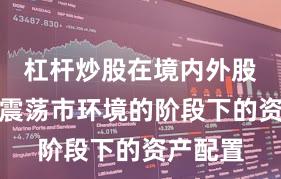 杠杆炒股在境内外股市处于震荡市环境的阶段下的资产配置