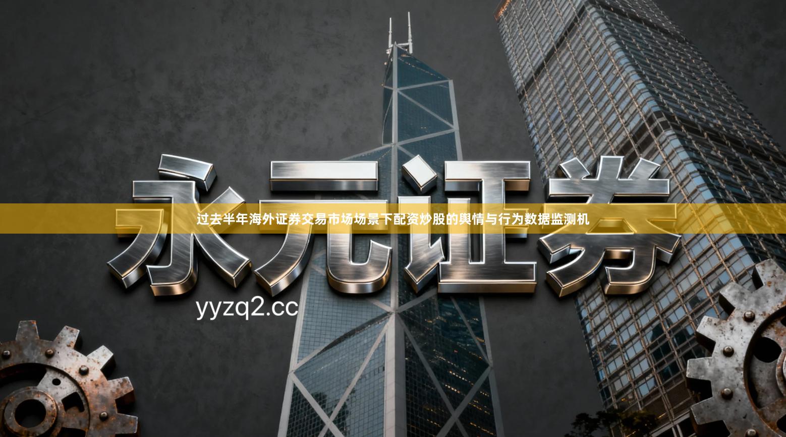 过去半年海外证券交易市场场景下配资炒股的舆情与行为数据监测机