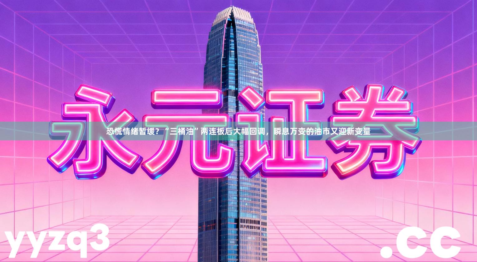 恐慌情绪暂缓？“三桶油”两连板后大幅回调，瞬息万变的油市又迎新变量