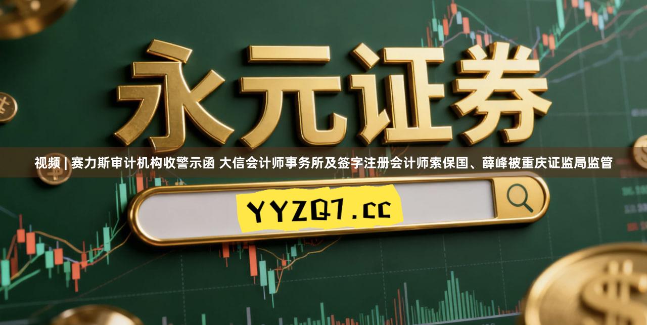 视频 | 赛力斯审计机构收警示函 大信会计师事务所及签字注册会计师索保国、薛峰被重庆证监局监管